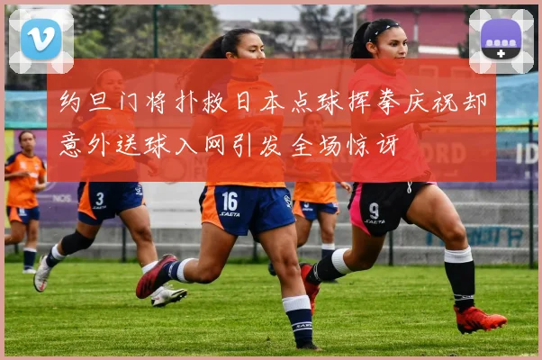约旦门将扑救日本点球挥拳庆祝却意外送球入网引发全场惊讶