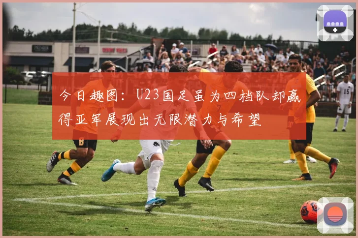 今日趣图：U23国足虽为四档队却赢得亚军展现出无限潜力与希望
