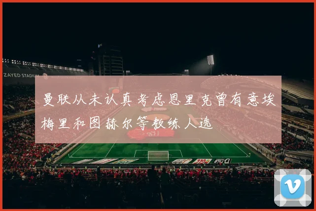 曼联从未认真考虑恩里克曾有意埃梅里和图赫尔等教练人选