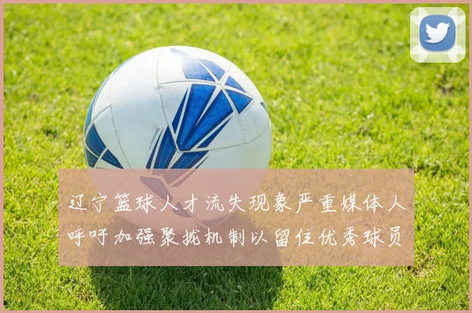 辽宁篮球人才流失现象严重媒体人呼吁加强聚拢机制以留住优秀球员