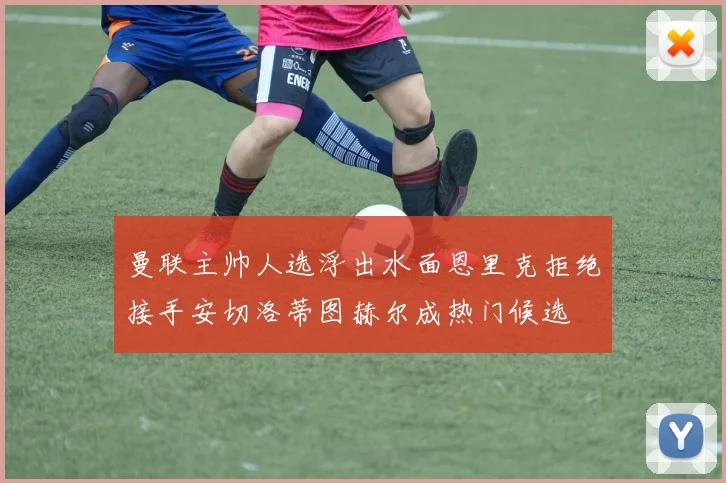 曼联主帅人选浮出水面恩里克拒绝接手安切洛蒂图赫尔成热门候选