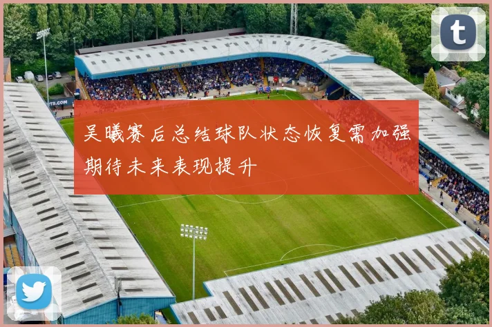 吴曦赛后总结球队状态恢复需加强期待未来表现提升