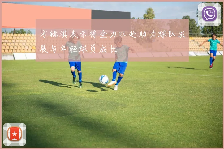 方镜淇表示将全力以赴助力球队发展与年轻球员成长