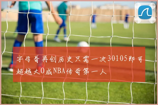 字母哥再创历史只需一次30105即可超越大O成NBA传奇第一人
