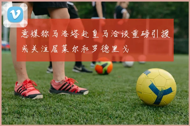 意媒称马洛塔赴皇马洽谈重磅引援或关注居莱尔和罗德里戈