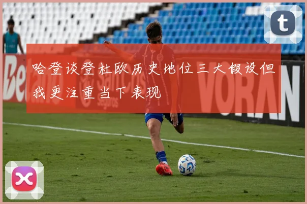 哈登谈登杜欧历史地位三大假设但我更注重当下表现