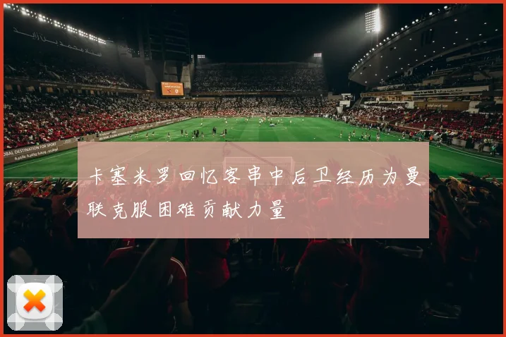 卡塞米罗回忆客串中后卫经历为曼联克服困难贡献力量