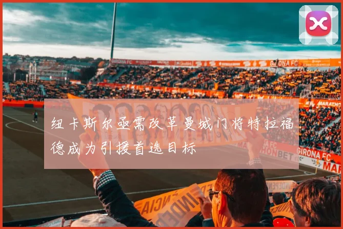 纽卡斯尔亟需改革曼城门将特拉福德成为引援首选目标