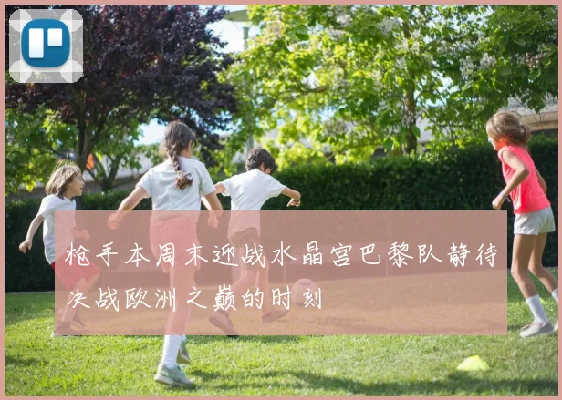 枪手本周末迎战水晶宫巴黎队静待决战欧洲之巅的时刻