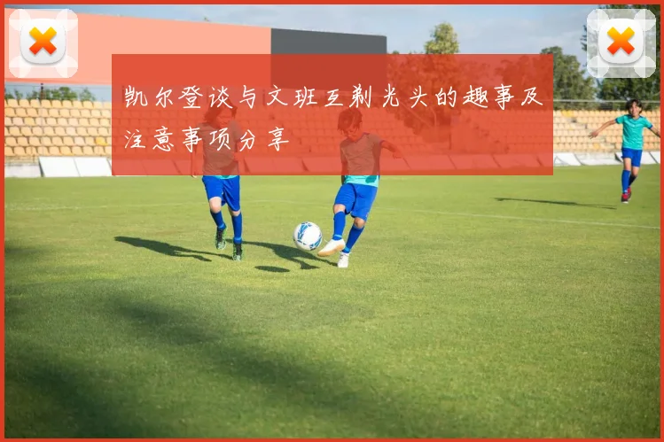 凯尔登谈与文班互剃光头的趣事及注意事项分享