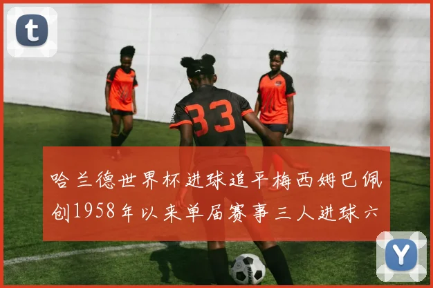 哈兰德世界杯进球追平梅西姆巴佩创1958年以来单届赛事三人进球六次新纪录
