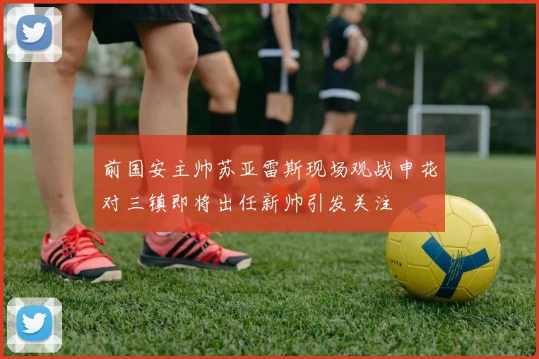 前国安主帅苏亚雷斯现场观战申花对三镇即将出任新帅引发关注