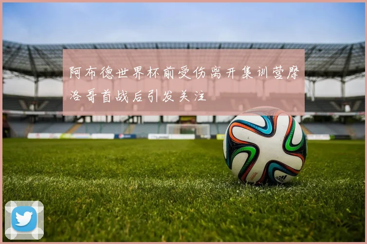 阿布德世界杯前受伤离开集训营摩洛哥首战后引发关注