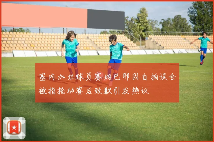 塞内加尔球员赛姆巴耶因自拍误会被指抢劫赛后致歉引发热议