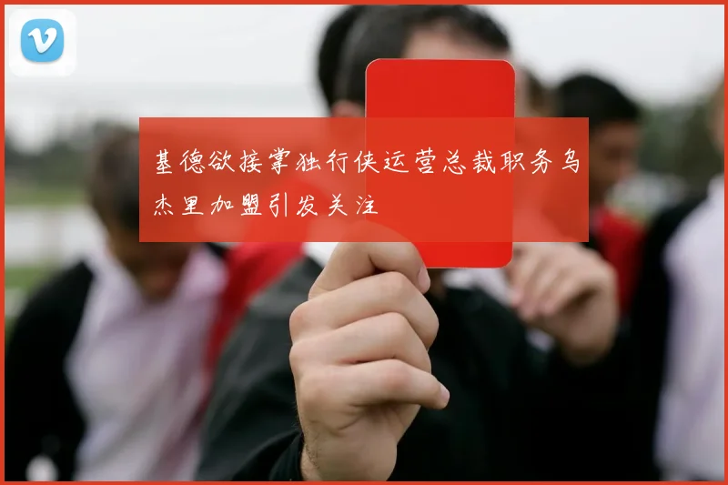 基德欲接掌独行侠运营总裁职务乌杰里加盟引发关注