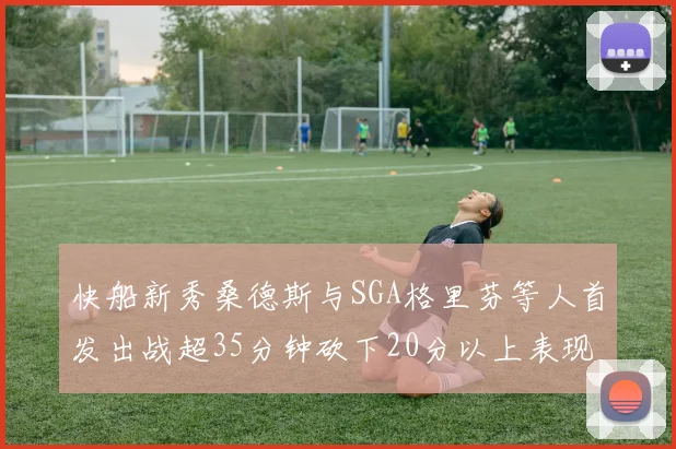 快船新秀桑德斯与SGA格里芬等人首发出战超35分钟砍下20分以上表现亮眼