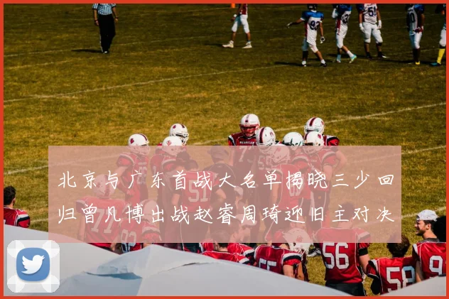 北京与广东首战大名单揭晓三少回归曾凡博出战赵睿周琦迎旧主对决