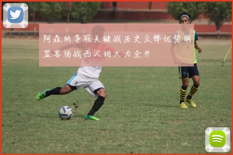 阿森纳争冠关键战历史交锋优势明显客场战西汉姆火力全开