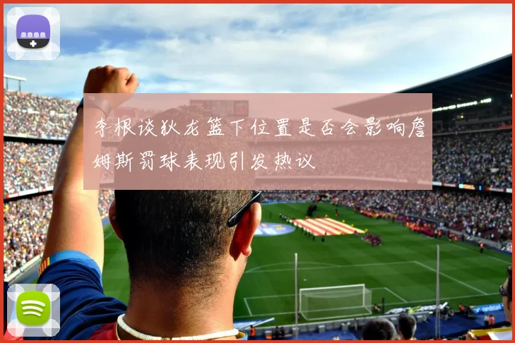 李根谈狄龙篮下位置是否会影响詹姆斯罚球表现引发热议