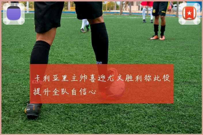 卡利亚里主帅喜迎尤文胜利称此役提升全队自信心