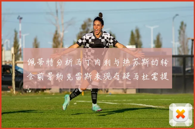 佩蒂特分析马丁内利与热苏斯的转会前景约克雷斯表现存疑马杜需提升才能留队