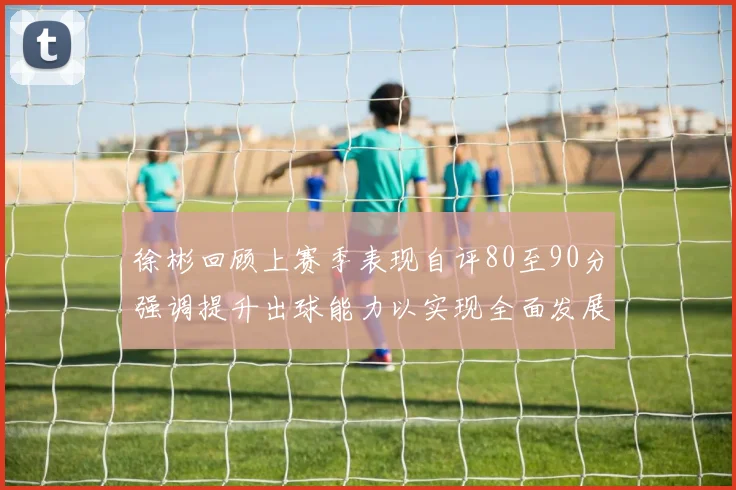 徐彬回顾上赛季表现自评80至90分强调提升出球能力以实现全面发展