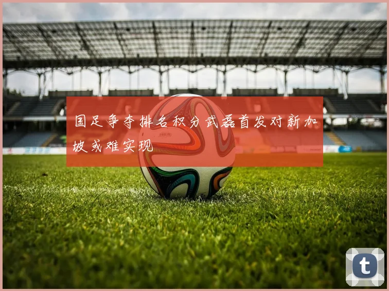 国足争夺排名积分武磊首发对新加坡或难实现